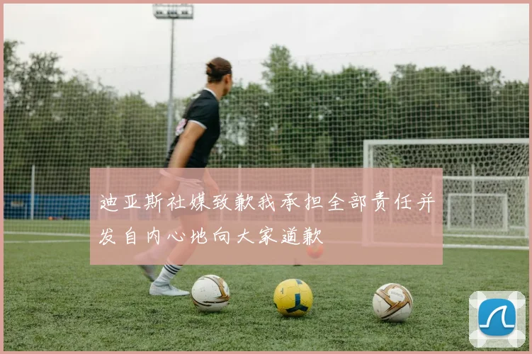 迪亚斯社媒致歉我承担全部责任并发自内心地向大家道歉