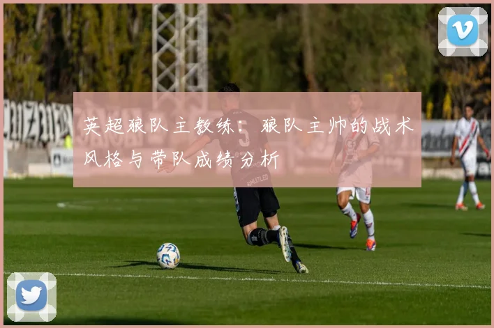 英超狼队主教练:狼队主帅的战术风格与带队成绩分析