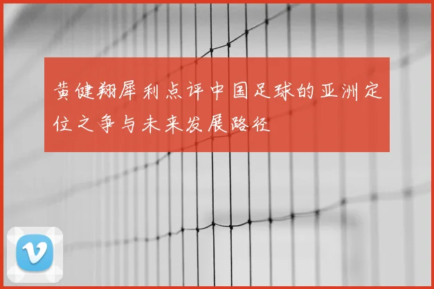 黄健翔犀利点评中国足球的亚洲定位之争与未来发展路径
