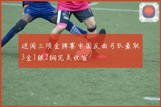 连闯三项金牌赛中国反曲弓队豪取3金1银2铜完美收官