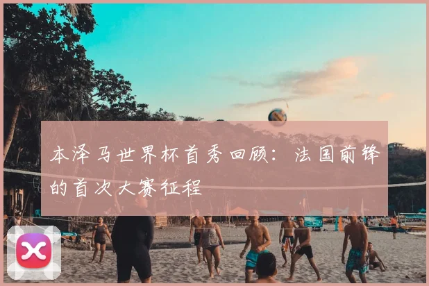 本泽马世界杯首秀回顾:法国前锋的首次大赛征程