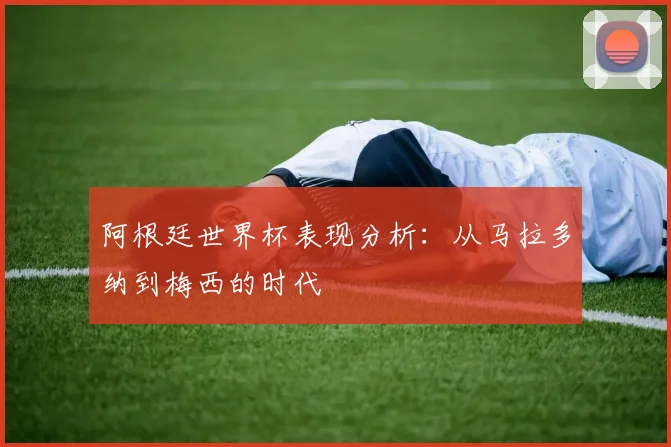 阿根廷世界杯表现分析:从马拉多纳到梅西的时代